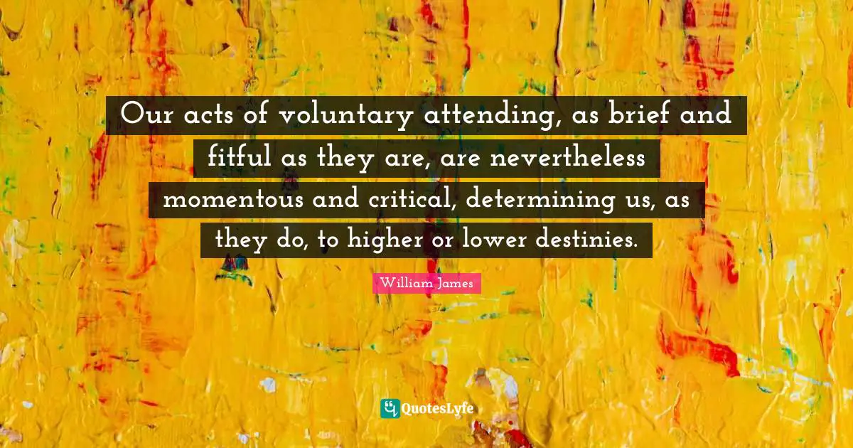 Our acts of voluntary attending, as brief and fitful as they are, are nevertheless momentous and critical, determining us, as they do, to higher or lower destinies.