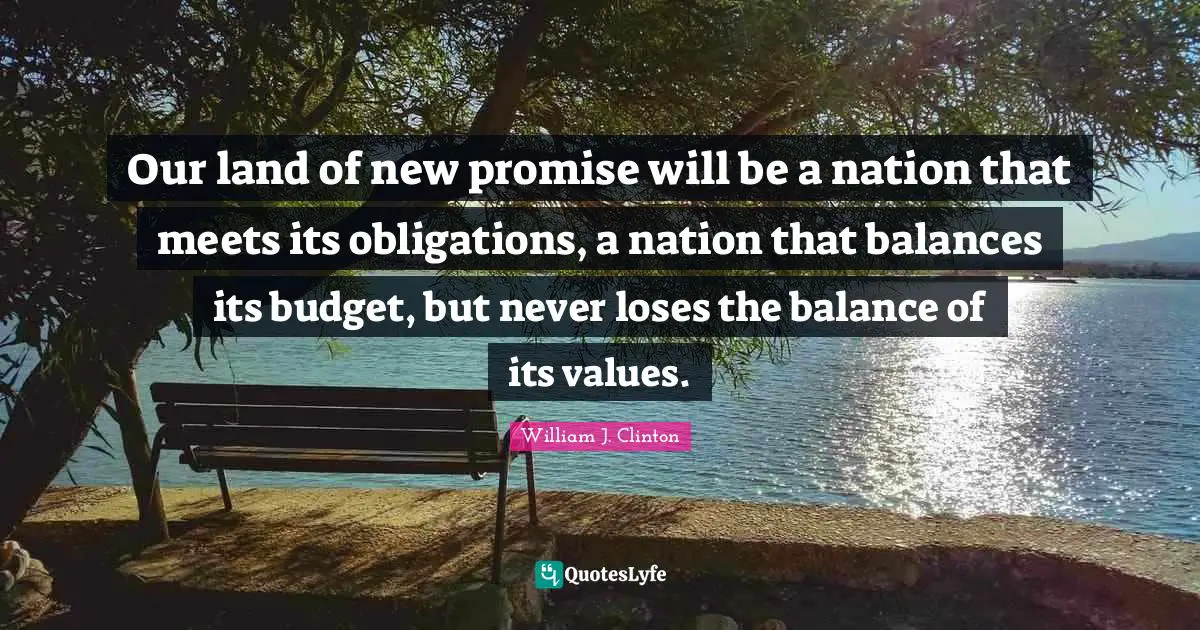 Our land of new promise will be a nation that meets its obligations, a nation that balances its budget, but never loses the balance of its values.