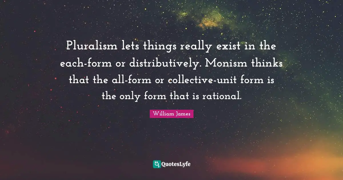 Pluralism lets things really exist in the each-form or distributively. Monism thinks that the all-form or collective-unit form is the only form that is rational.