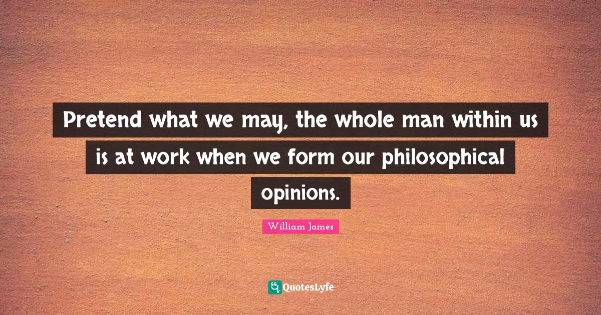 Pretend what we may, the whole man within us is at work when we form our philosophical opinions.
