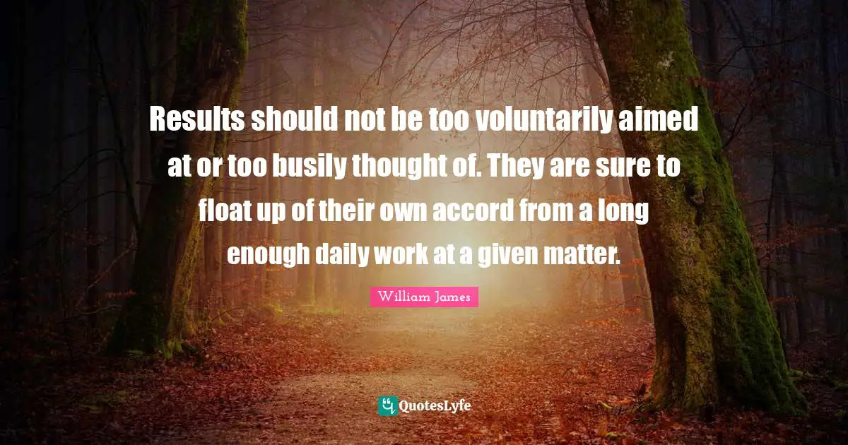 Results should not be too voluntarily aimed at or too busily thought of. They are sure to float up of their own accord from a long enough daily work at a given matter.