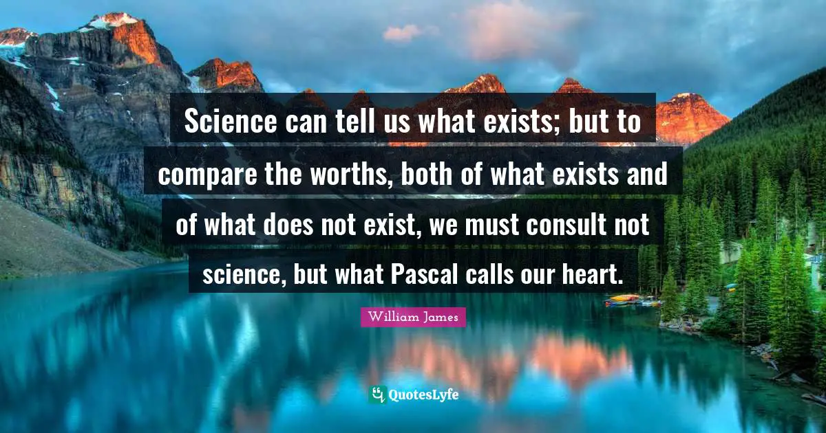Science can tell us what exists; but to compare the worths, both of what exists and of what does not exist, we must consult not science, but what Pascal calls our heart.
