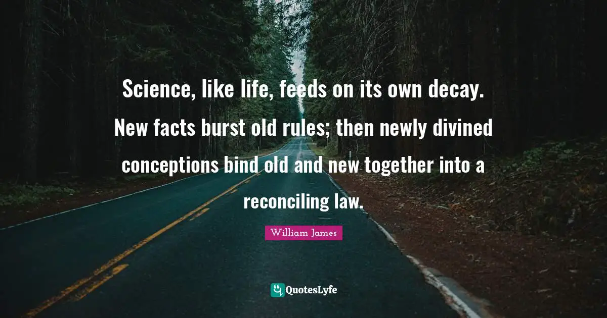 Science, like life, feeds on its own decay. New facts burst old rules; then newly divined conceptions bind old and new together into a reconciling law.