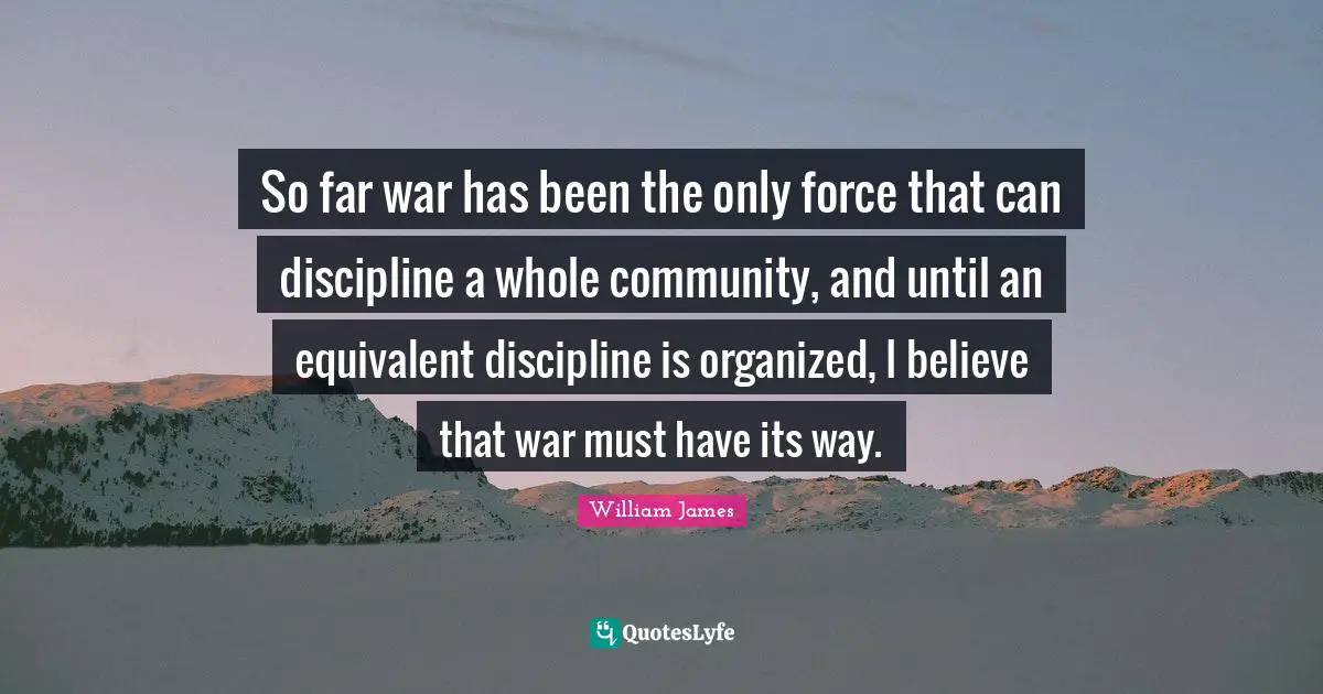 So far war has been the only force that can discipline a whole community, and until an equivalent discipline is organized, I believe that war must have its way.