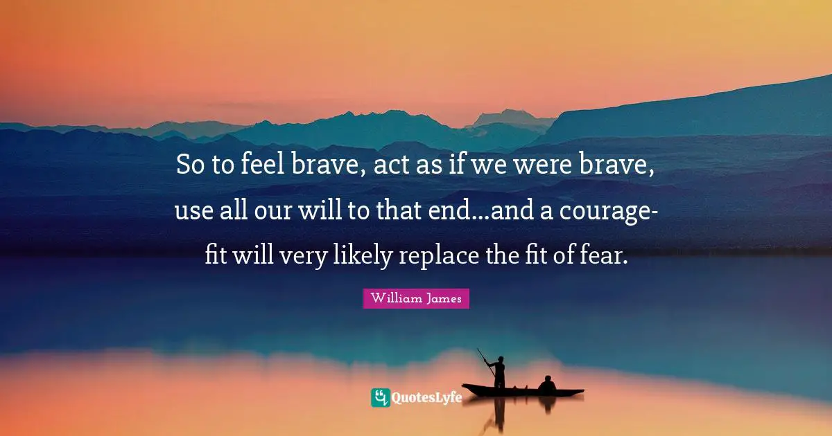 So to feel brave, act as if we were brave, use all our will to that end...and a courage-fit will very likely replace the fit of fear.