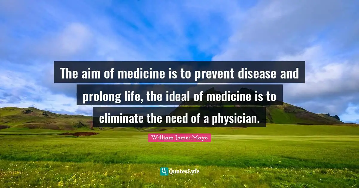 William James Quotes: "The aim of medicine is to prevent disease and prolong life, the ideal of medicine is to eliminate the need of a physician."