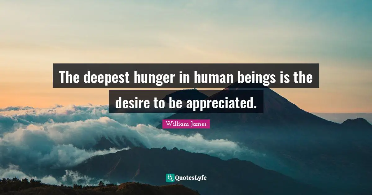 The deepest hunger in human beings is the desire to be appreciated.