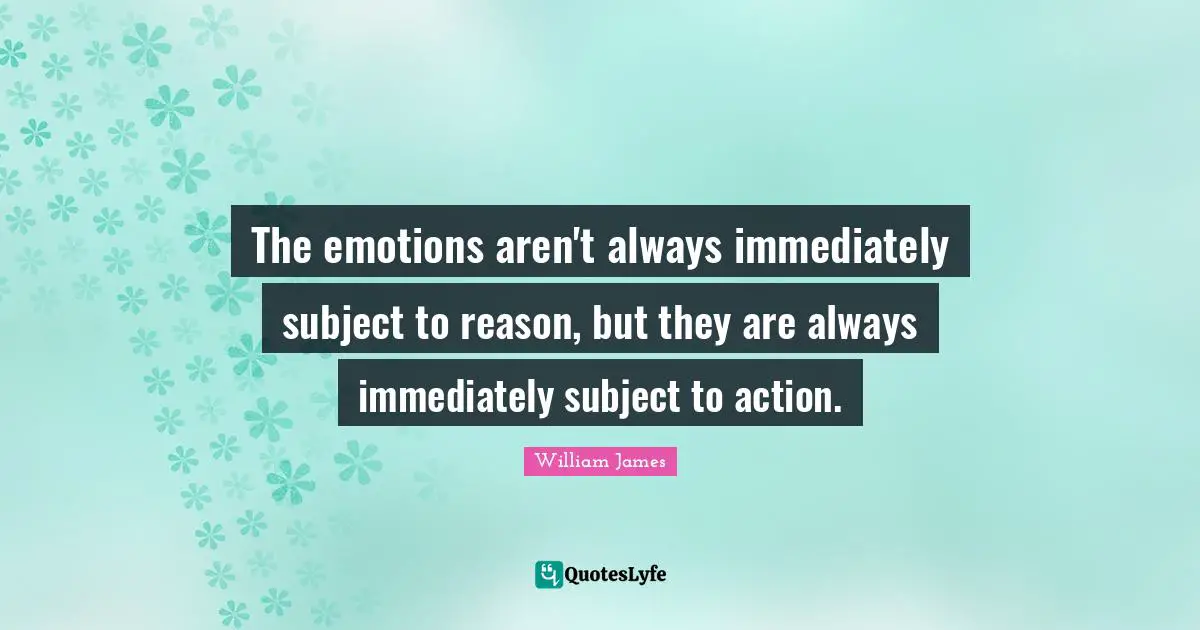 The emotions aren't always immediately subject to reason, but they are always immediately subject to action.