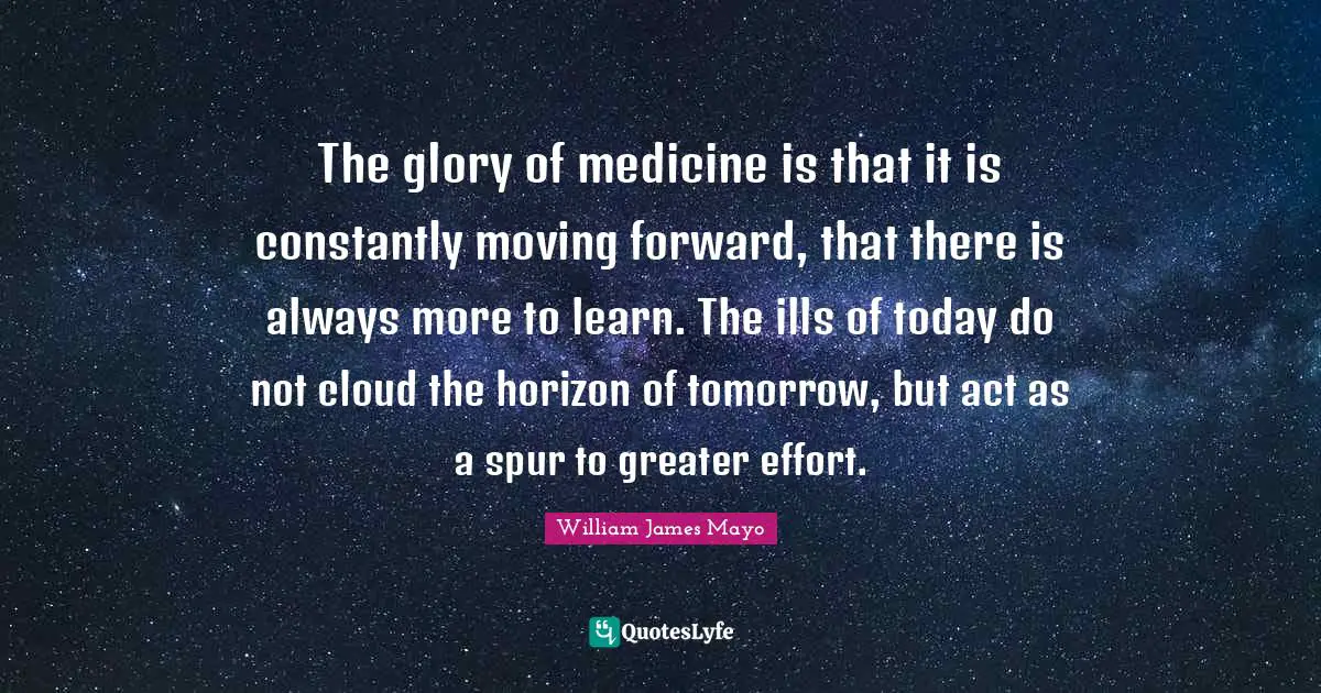 The glory of medicine is that it is constantly moving forward, that there is always more to learn. The ills of today do not cloud the horizon of tomorrow, but act as a spur to greater effort.