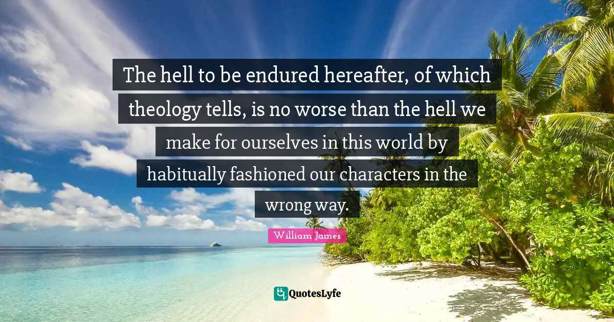 The hell to be endured hereafter, of which theology tells, is no worse than the hell we make for ourselves in this world by habitually fashioned our characters in the wrong way.