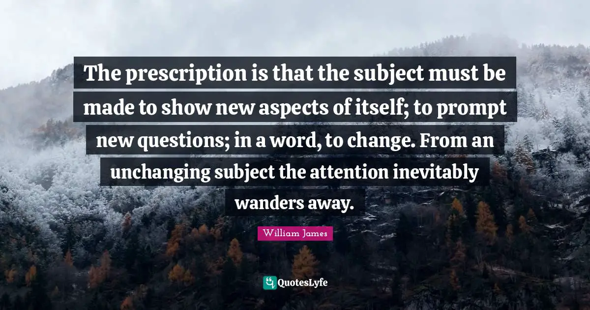Unchanging Quotes: "The prescription is that the subject must be made to show new aspects of itself; to prompt new questions; in a word, to change. From an unchanging subject the attention inevitably wanders away."
