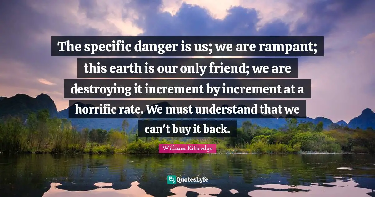 The specific danger is us; we are rampant; this earth is our only friend; we are destroying it increment by increment at a horrific rate. We must understand that we can't buy it back.