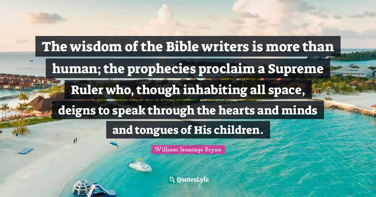 William Jennings Bryan Quotes: "The wisdom of the Bible writers is more than human; the prophecies proclaim a Supreme Ruler who, though inhabiting all space, deigns to speak through the hearts and minds and tongues of His children."
