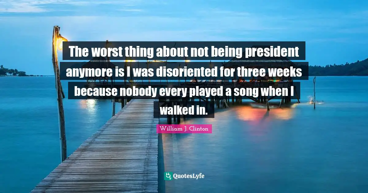 The worst thing about not being president anymore is I was disoriented for three weeks because nobody every played a song when I walked in.