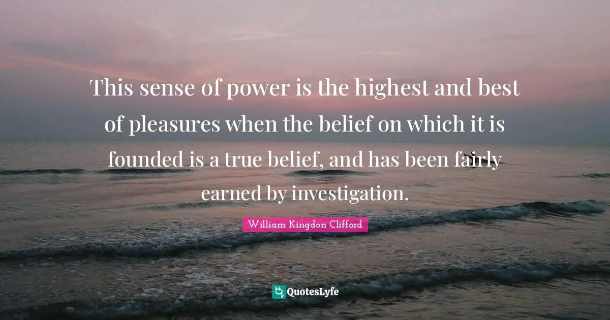 This sense of power is the highest and best of pleasures when the belief on which it is founded is a true belief, and has been fairly earned by investigation.
