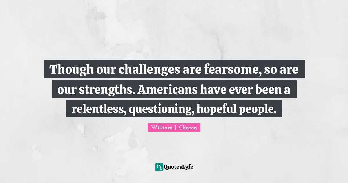 Though our challenges are fearsome, so are our strengths. Americans have ever been a relentless, questioning, hopeful people.