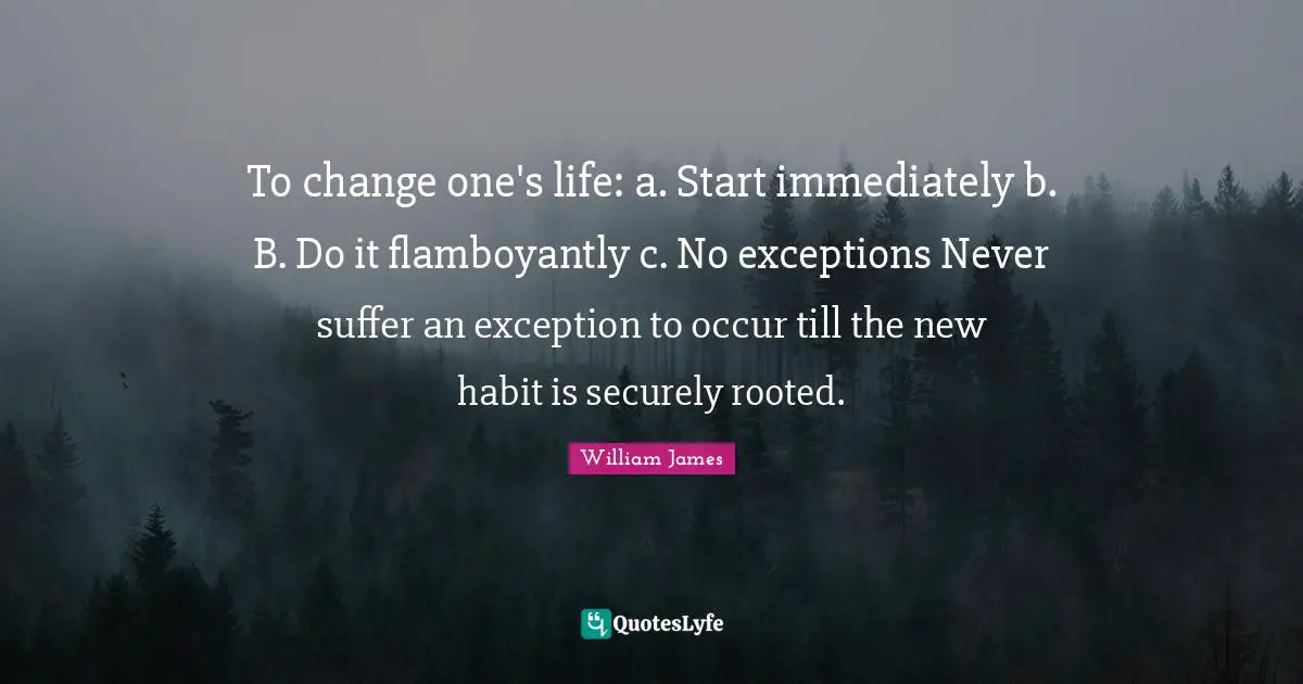 William James Quotes: "To change one's life: a. Start immediately b. B. Do it flamboyantly c. No exceptions Never suffer an exception to occur till the new habit is securely rooted."