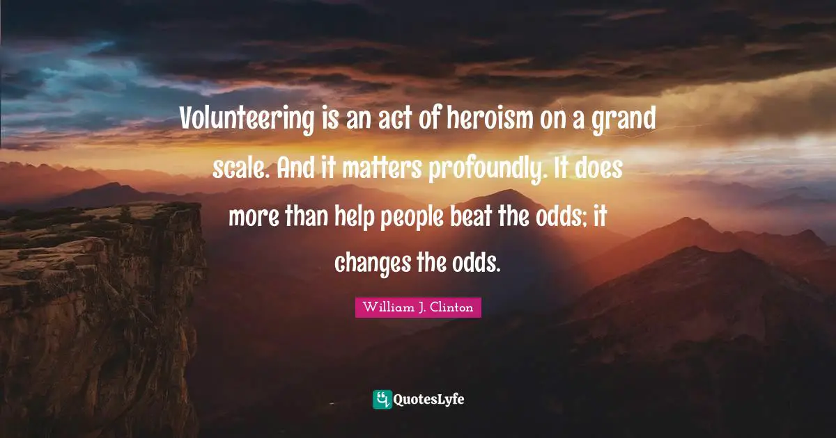 Volunteering is an act of heroism on a grand scale. And it matters profoundly. It does more than help people beat the odds; it changes the odds.