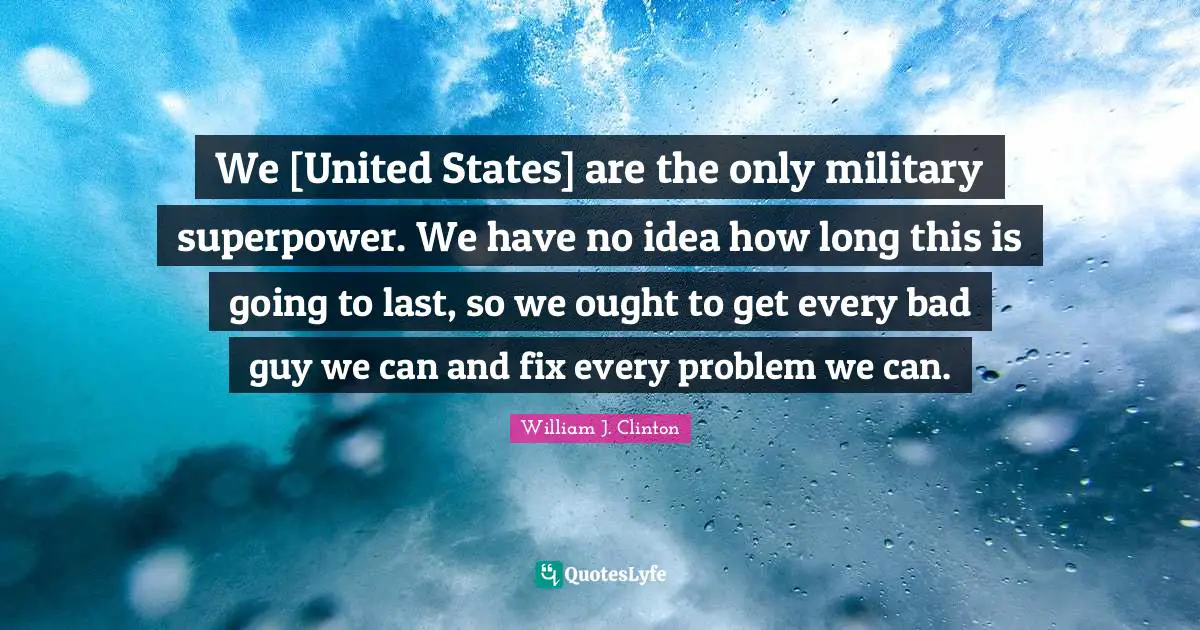 We [United States] are the only military superpower. We have no idea how long this is going to last, so we ought to get every bad guy we can and fix every problem we can.