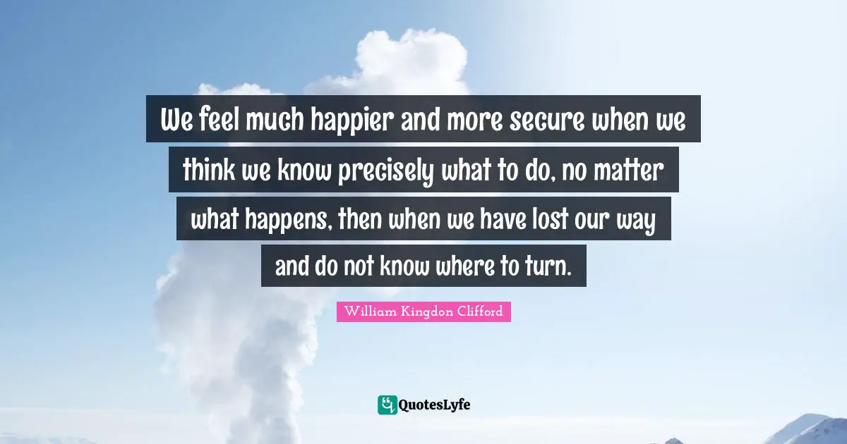 We feel much happier and more secure when we think we know precisely what to do, no matter what happens, then when we have lost our way and do not know where to turn.