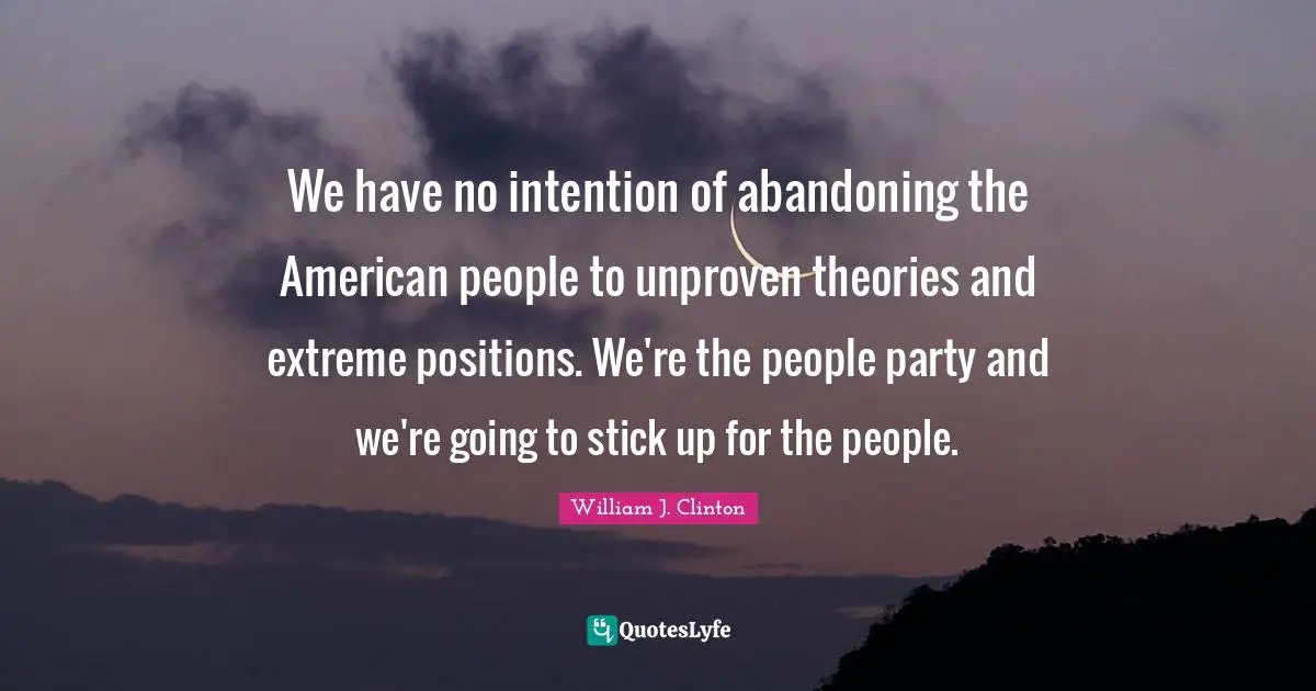 We have no intention of abandoning the American people to unproven theories and extreme positions. We're the people party and we're going to stick up for the people.
