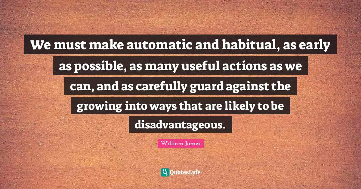 We must make automatic and habitual, as early as possible, as many useful actions as we can, and as carefully guard against the growing into ways that are likely to be disadvantageous.