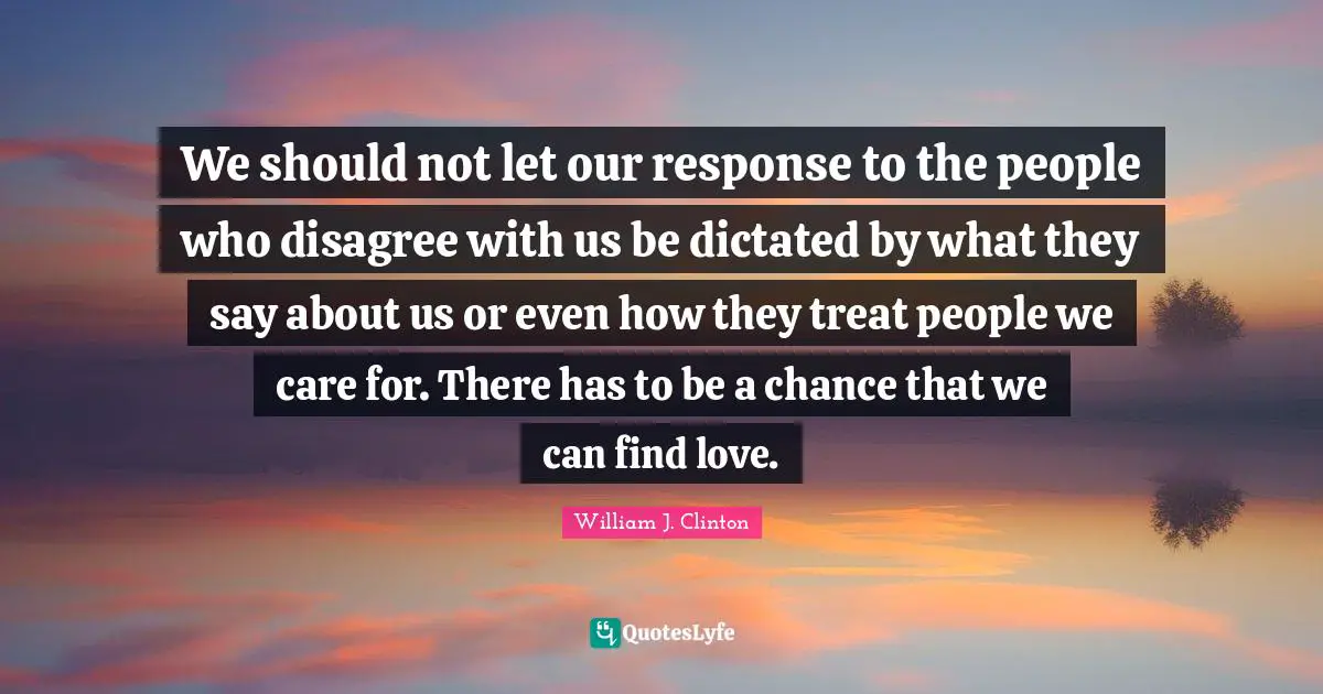 We should not let our response to the people who disagree with us be dictated by what they say about us or even how they treat people we care for. There has to be a chance that we can find love.