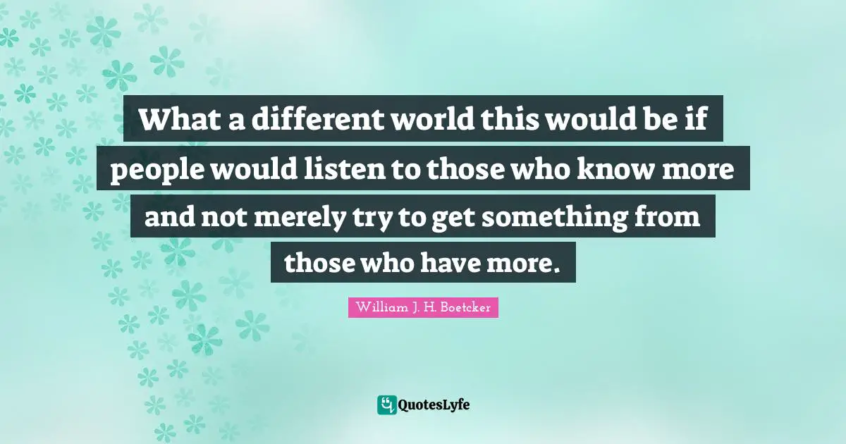 What a different world this would be if people would listen to those who know more and not merely try to get something from those who have more.