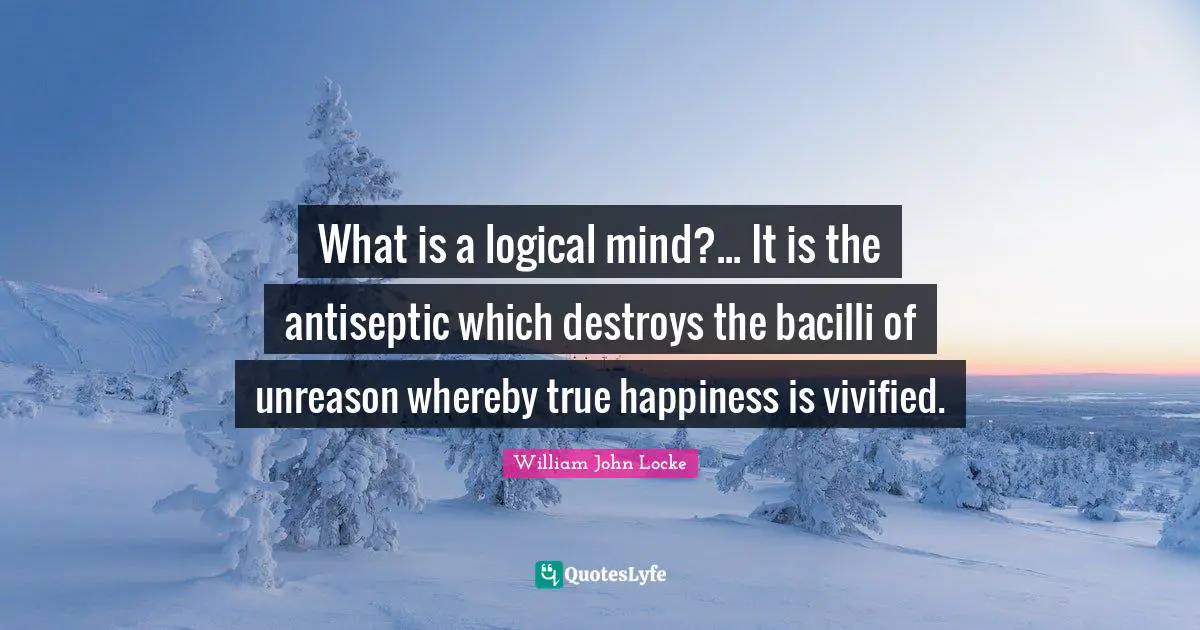 What is a logical mind?... It is the antiseptic which destroys the bacilli of unreason whereby true happiness is vivified.