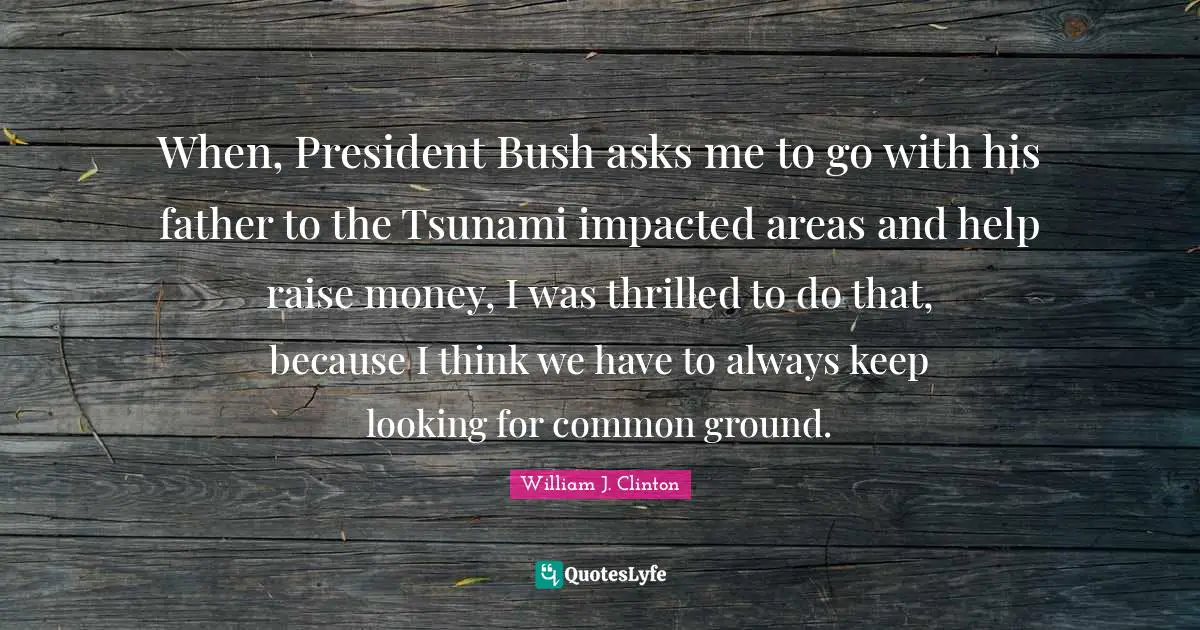 When, President Bush asks me to go with his father to the Tsunami impacted areas and help raise money, I was thrilled to do that, because I think we have to always keep looking for common ground.