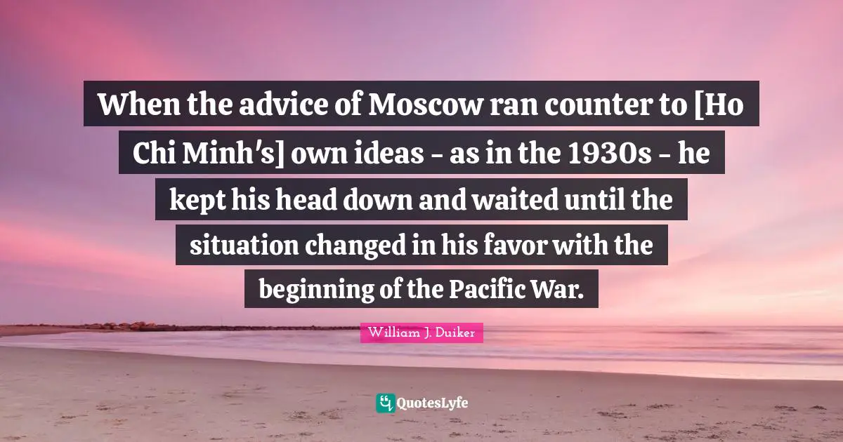 When the advice of Moscow ran counter to [Ho Chi Minh's] own ideas - as in the 1930s - he kept his head down and waited until the situation changed in his favor with the beginning of the Pacific War.