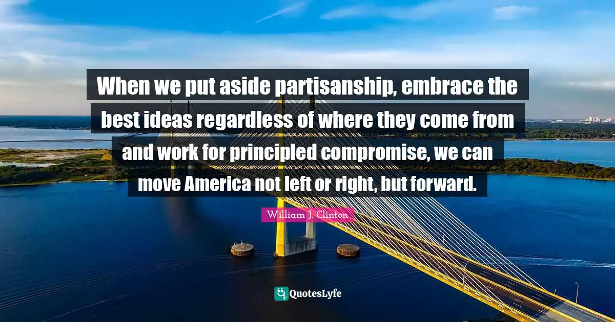 When we put aside partisanship, embrace the best ideas regardless of where they come from and work for principled compromise, we can move America not left or right, but forward.