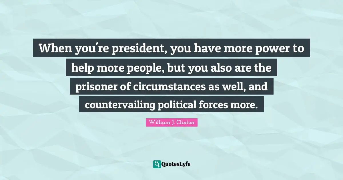 When you're president, you have more power to help more people, but you also are the prisoner of circumstances as well, and countervailing political forces more.