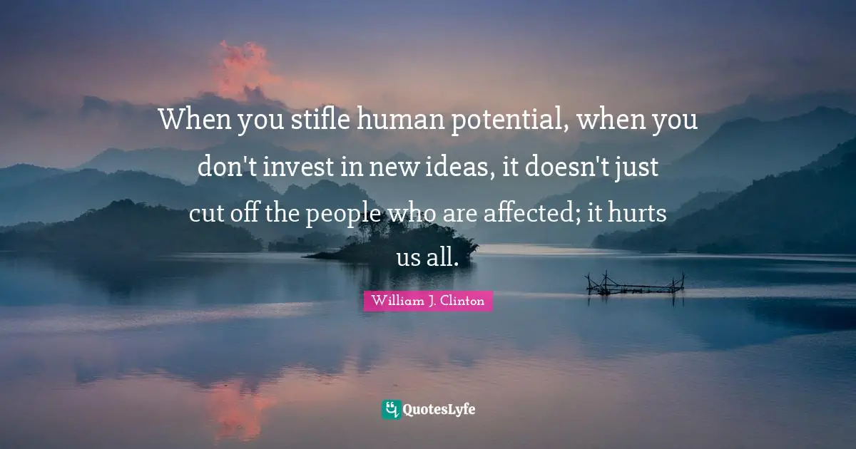 When you stifle human potential, when you don't invest in new ideas, it doesn't just cut off the people who are affected; it hurts us all.