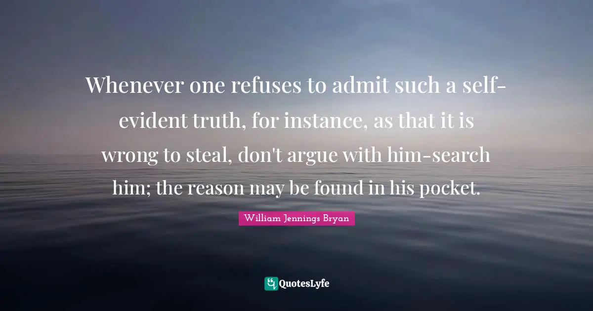 William Jennings Bryan Quotes: "Whenever one refuses to admit such a self-evident truth, for instance, as that it is wrong to steal, don't argue with him-search him; the reason may be found in his pocket."