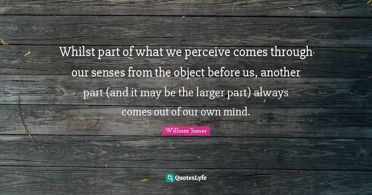 Whilst part of what we perceive comes through our senses from the object before us, another part (and it may be the larger part) always comes out of our own mind.