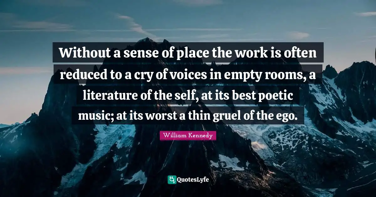 Without a sense of place the work is often reduced to a cry of voices in empty rooms, a literature of the self, at its best poetic music; at its worst a thin gruel of the ego.
