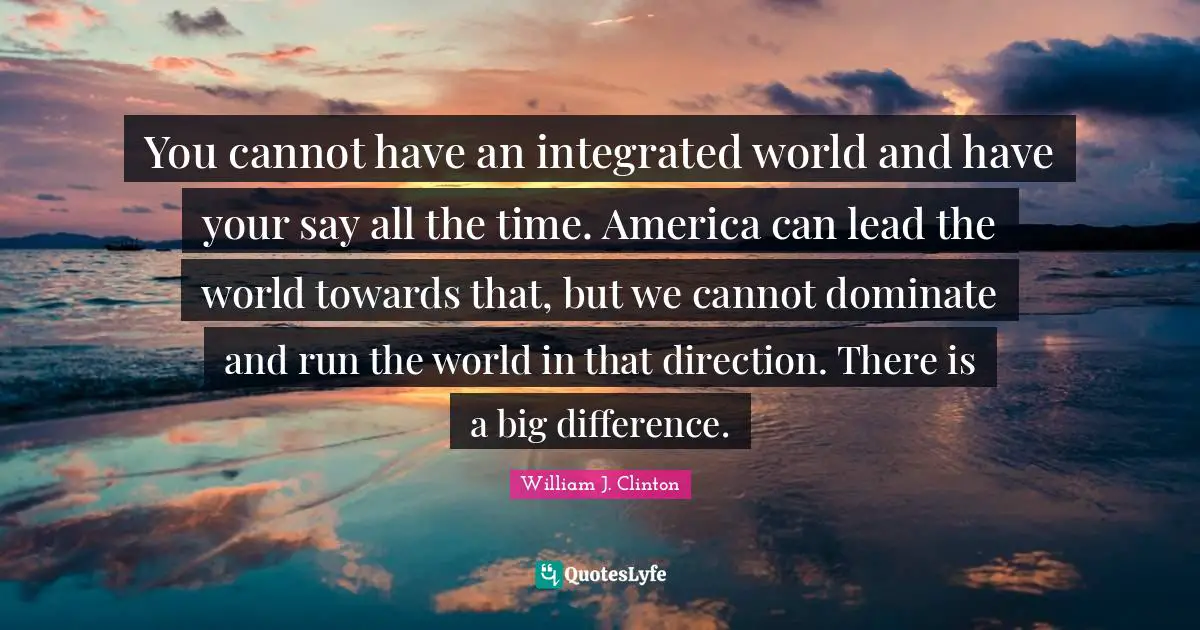 You cannot have an integrated world and have your say all the time. America can lead the world towards that, but we cannot dominate and run the world in that direction. There is a big difference.