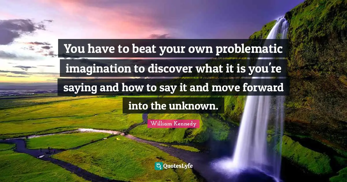 You have to beat your own problematic imagination to discover what it is you're saying and how to say it and move forward into the unknown.