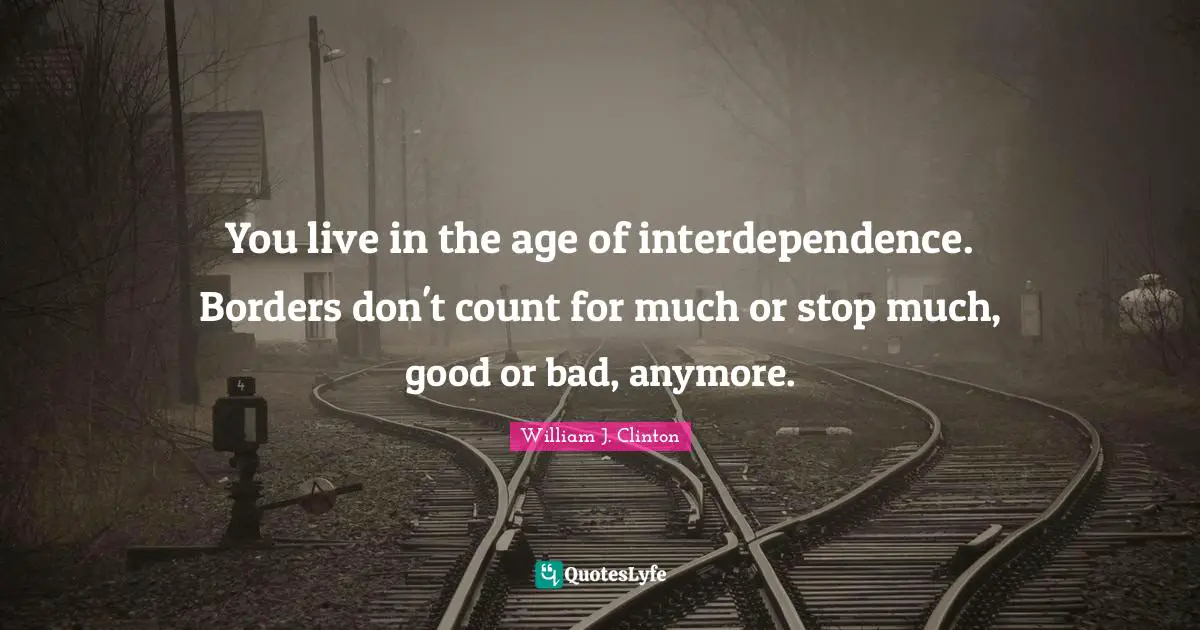 You live in the age of interdependence. Borders don't count for much or stop much, good or bad, anymore.