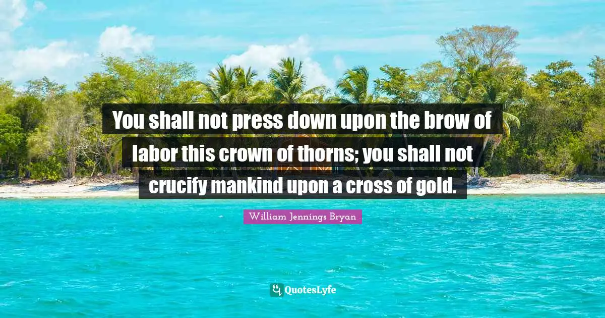 William Jennings Bryan Quotes: "You shall not press down upon the brow of labor this crown of thorns; you shall not crucify mankind upon a cross of gold."