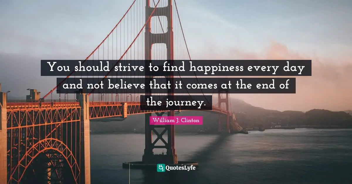 You should strive to find happiness every day and not believe that it comes at the end of the journey.