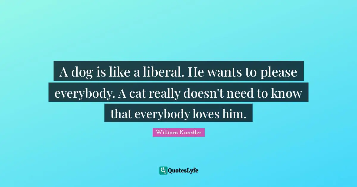 A dog is like a liberal. He wants to please everybody. A cat really doesn't need to know that everybody loves him.