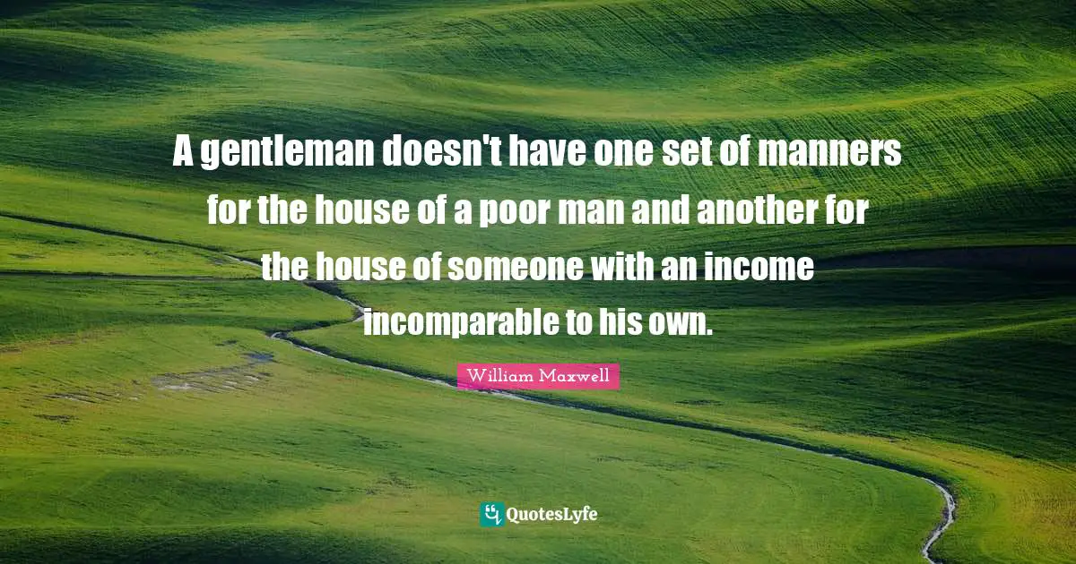 A gentleman doesn't have one set of manners for the house of a poor man and another for the house of someone with an income incomparable to his own.