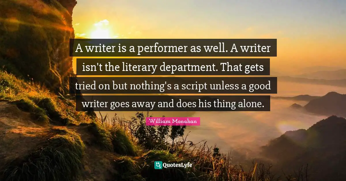 A writer is a performer as well. A writer isn't the literary department. That gets tried on but nothing's a script unless a good writer goes away and does his thing alone.