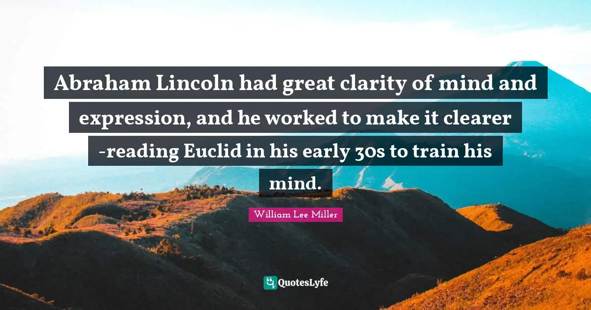 Abraham Lincoln had great clarity of mind and expression, and he worked to make it clearer -reading Euclid in his early 30s to train his mind.