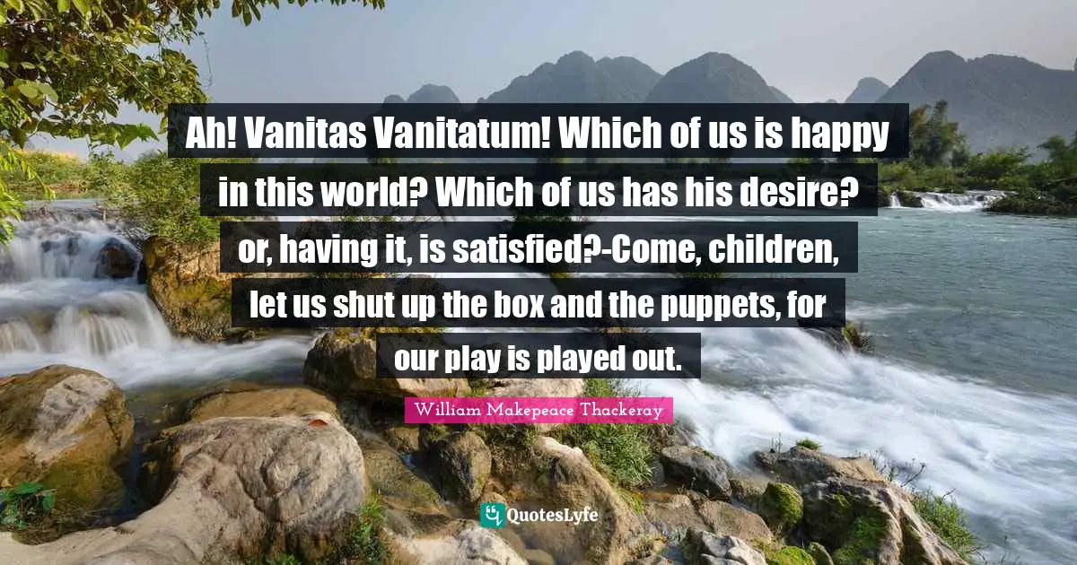 Ah! Vanitas Vanitatum! Which of us is happy in this world? Which of us has his desire? or, having it, is satisfied?-Come, children, let us shut up the box and the puppets, for our play is played out.