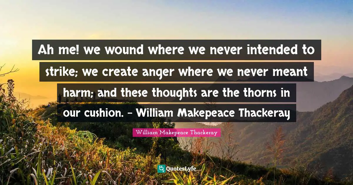 Ah me! we wound where we never intended to strike; we create anger where we never meant harm; and these thoughts are the thorns in our cushion. - William Makepeace Thackeray