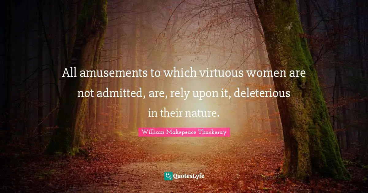 William Makepeace Thackeray Quotes: "All amusements to which virtuous women are not admitted, are, rely upon it, deleterious in their nature."