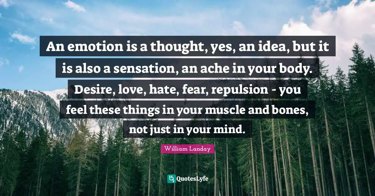 An emotion is a thought, yes, an idea, but it is also a sensation, an ache in your body. Desire, love, hate, fear, repulsion - you feel these things in your muscle and bones, not just in your mind.